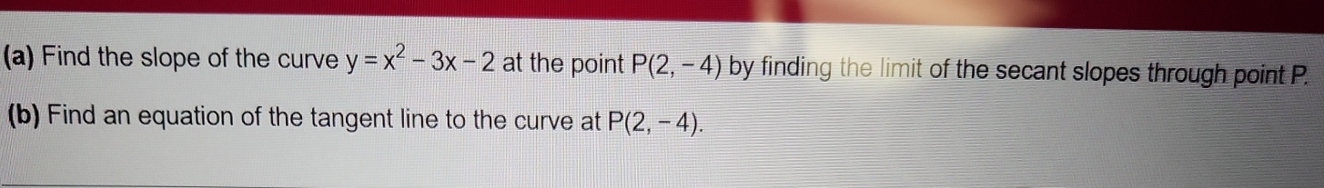 Find the slope of the curve y=x^2-3x-2 at the point P(2,-4) by finding the limit of the secant slopes through point P. 
(b) Find an equation of the tangent line to the curve at P(2,-4).