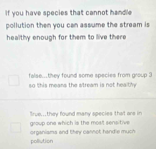 If you have species that cannot handle
pollution then you can assume the stream is
healthy enough for them to live there
false.they found some species from group 3
so this means the stream is not healthy
True...they found many species that are in
group one which is the most sensitive
organisms and they cannot handle much
pollution