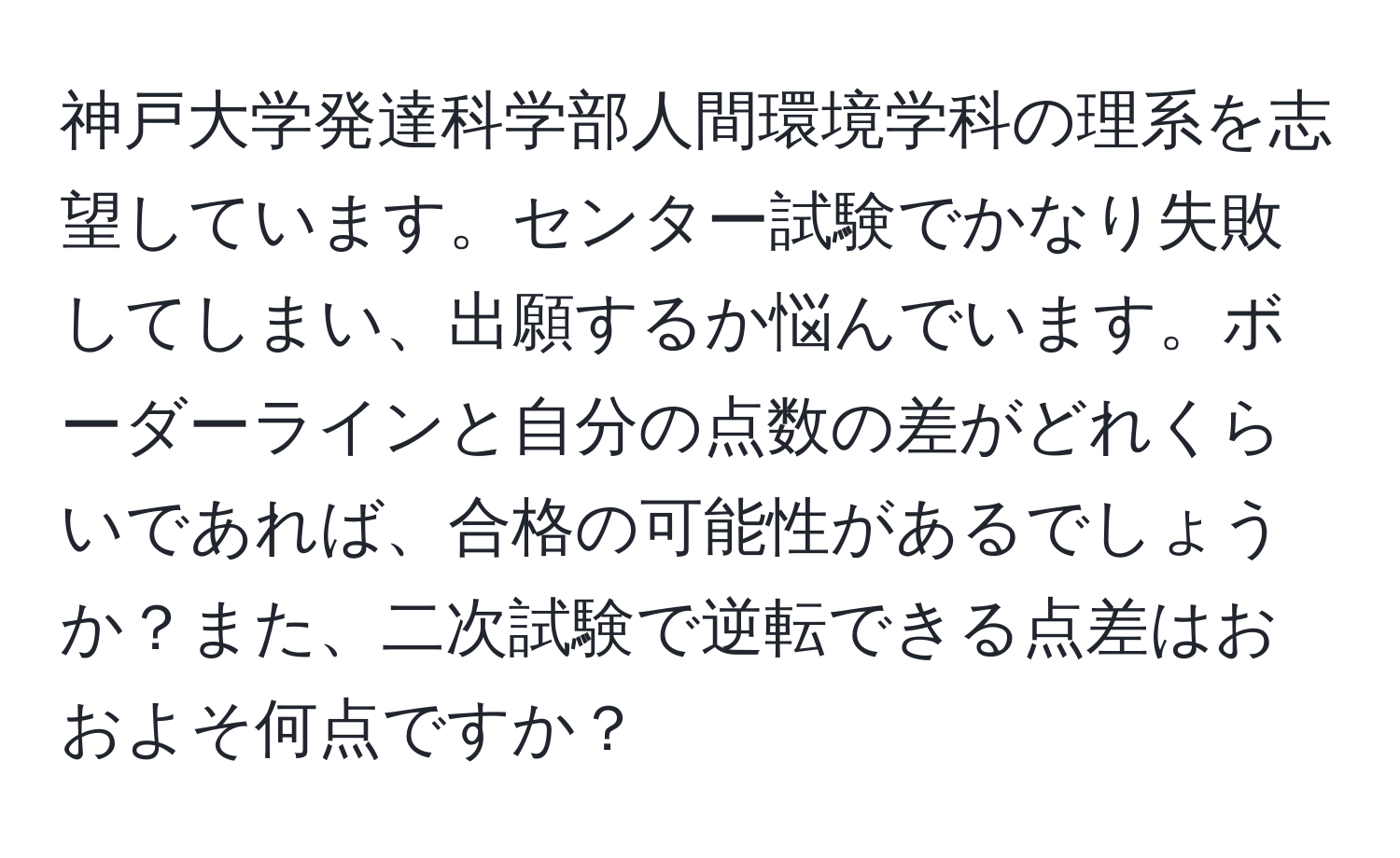 神戸大学発達科学部人間環境学科の理系を志望しています。センター試験でかなり失敗してしまい、出願するか悩んでいます。ボーダーラインと自分の点数の差がどれくらいであれば、合格の可能性があるでしょうか？また、二次試験で逆転できる点差はおおよそ何点ですか？