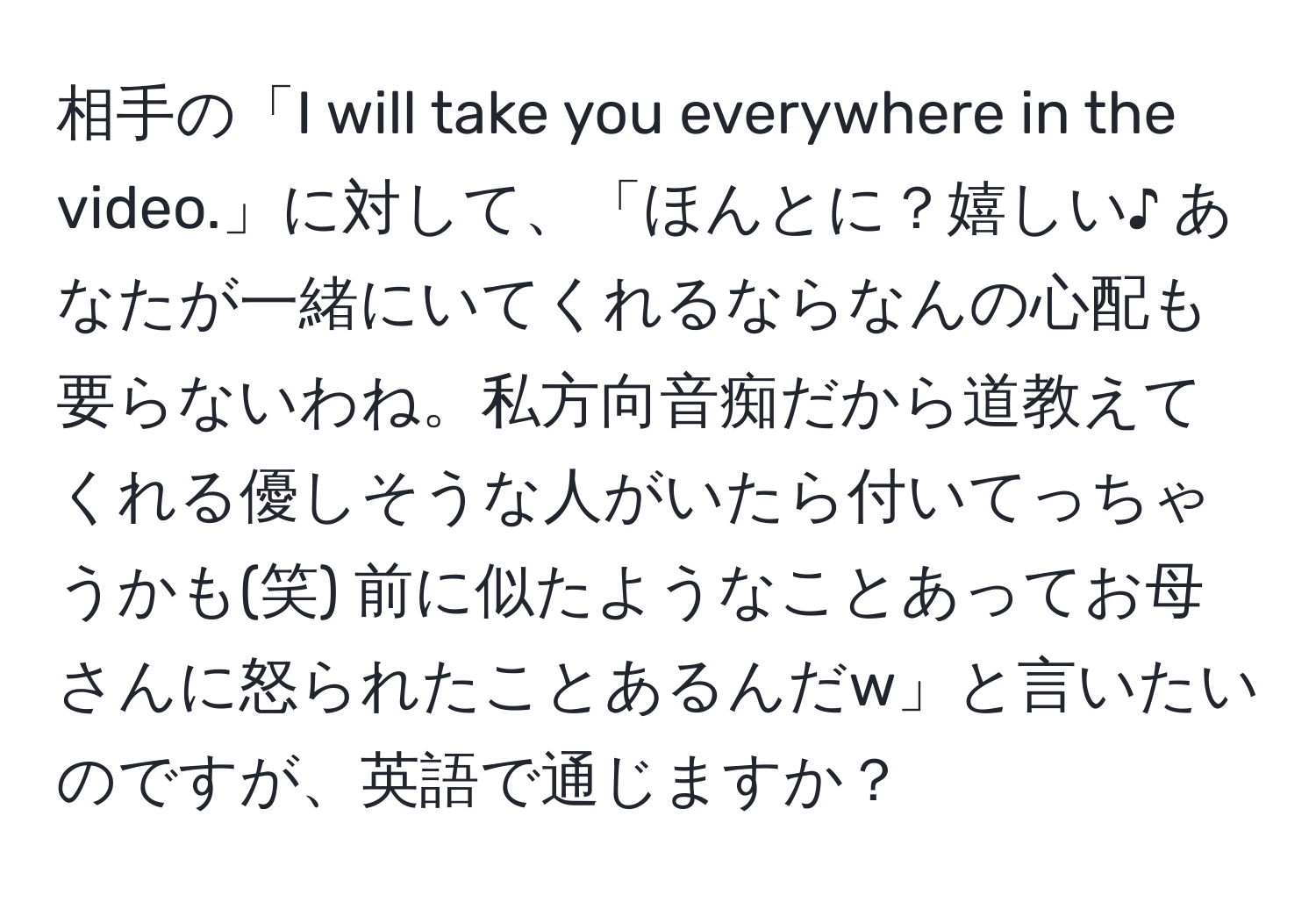 相手の「I will take you everywhere in the video.」に対して、「ほんとに？嬉しい♪ あなたが一緒にいてくれるならなんの心配も要らないわね。私方向音痴だから道教えてくれる優しそうな人がいたら付いてっちゃうかも(笑) 前に似たようなことあってお母さんに怒られたことあるんだw」と言いたいのですが、英語で通じますか？