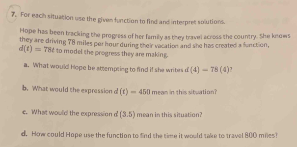 For each situation use the given function to find and interpret solutions. 
Hope has been tracking the progress of her family as they travel across the country. She knows 
they are driving 78 miles per hour during their vacation and she has created a function,
d(t)=78t to model the progress they are making. 
a. What would Hope be attempting to find if she writes d(4)=78(4) ? 
b. What would the expression d(t)=450 mean in this situation? 
c. What would the expression d (3.5) mean in this situation? 
d. How could Hope use the function to find the time it would take to travel 800 miles?