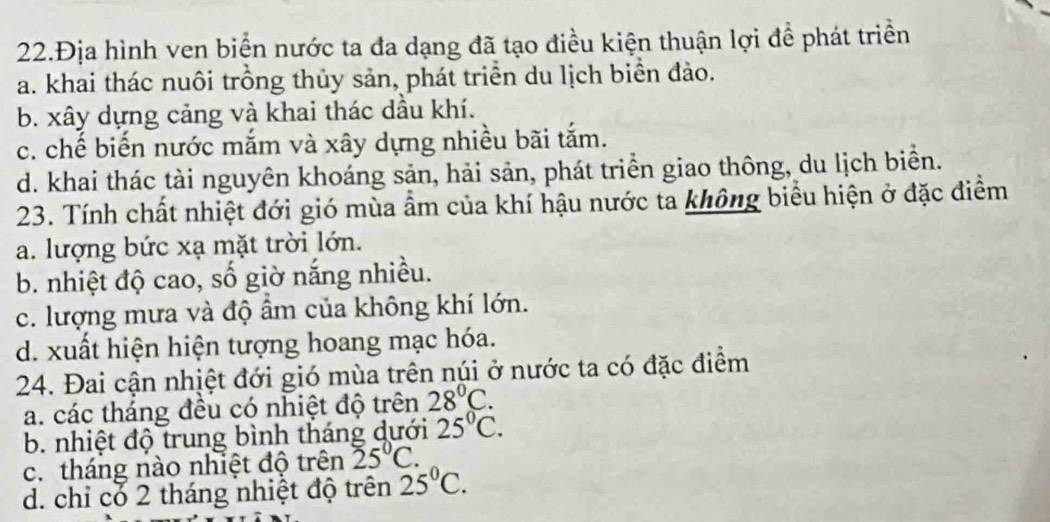 22.Địa hình ven biển nước ta đa dạng đã tạo điều kiện thuận lợi đề phát triển
a. khai thác nuôi trồng thủy sản, phát triển du lịch biển đảo.
b. xây dựng cảng và khai thác dầu khí.
c. chế biến nước mắm và xây dựng nhiều bãi tắm.
d. khai thác tài nguyên khoáng sản, hải sản, phát triển giao thông, du lịch biển.
23. Tính chất nhiệt đới gió mùa ẩm của khí hậu nước ta không biểu hiện ở đặc điểm
a. lượng bức xạ mặt trời lớn.
b. nhiệt độ cao, số giờ nắng nhiều.
c. lượng mưa và độ ẩm của không khí lớn.
d. xuất hiện hiện tượng hoang mạc hóa.
24. Đai cận nhịệt đới gió mùa trên núi ở nước ta có đặc điểm
a. các tháng đều có nhiệt độ trên 28°C.
b. nhiệt độ trung bình tháng dưới 25°C.
c. tháng nào nhiệt độ trên 25°C.
d. chi có 2 tháng nhiệt độ trên 25°C.