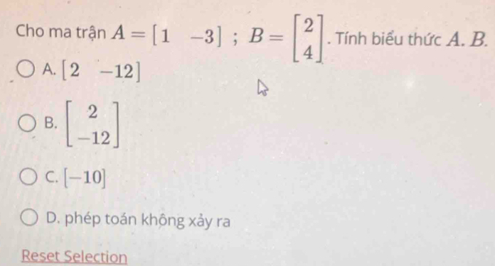 Cho ma trận A=[1-3]; B=beginbmatrix 2 4endbmatrix. Tính biểu thức A. B.
A. [2-12]
B. beginbmatrix 2 -12endbmatrix
C. [-10]
D. phép toán không xảy ra
Reset Selection