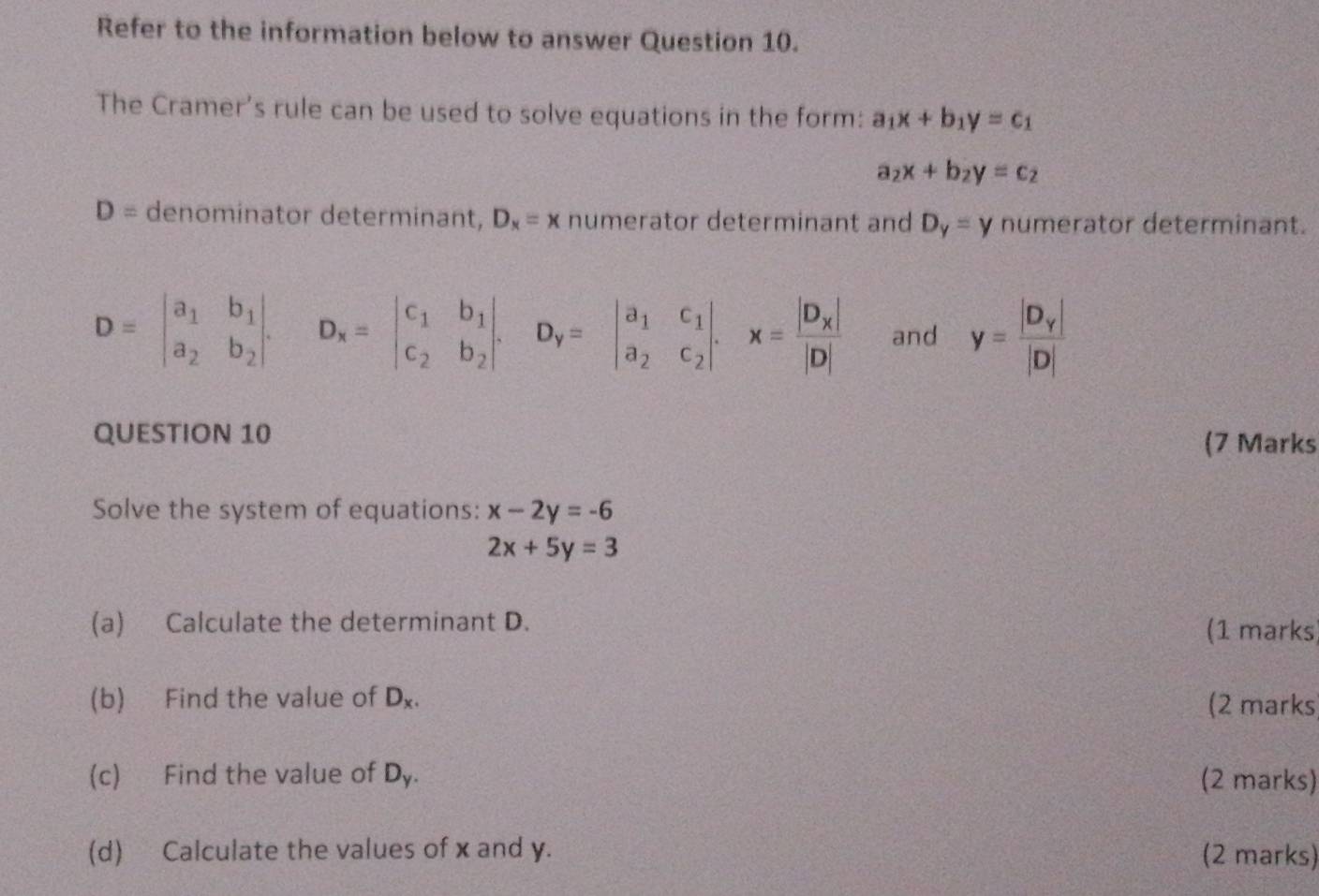 Refer to the information below to answer Question 10. 
The Cramer’s rule can be used to solve equations in the form: a_1x+b_1y=c_1
a_2x+b_2y=c_2
D= denominator determinant, D_x=x numerator determinant and D_y=y numerator determinant.
D=beginvmatrix a_1&b_1 a_2&b_2endvmatrix. D_x=beginvmatrix c_1&b_1 c_2&b_2endvmatrix. D_y=beginvmatrix a_1&c_1 a_2&c_2endvmatrix. x=frac beginvmatrix D_xendvmatrix |D| and y=frac |D_y||D|
QUESTION 10 (7 Marks 
Solve the system of equations: x-2y=-6
2x+5y=3
(a) Calculate the determinant D. (1 marks) 
(b) Find the value of D_x. (2 marks) 
(c) Find the value of D_y. (2 marks) 
(d) Calculate the values of x and y. (2 marks)