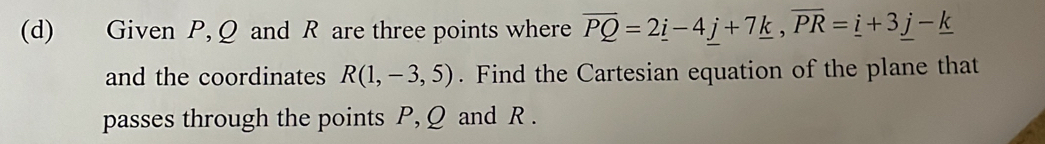 Given P, Q and R are three points where overline PQ=2_ i-4_ j+7_ k, overline PR=_ i+3_ j-_ k
and the coordinates R(1,-3,5). Find the Cartesian equation of the plane that 
passes through the points P, Q and R.