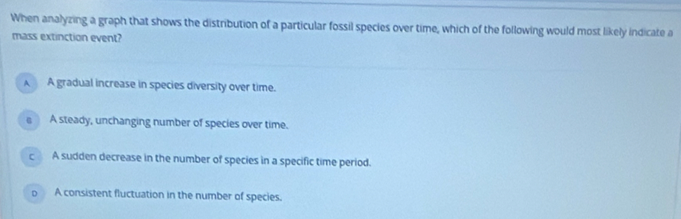 When analyzing a graph that shows the distribution of a particular fossil species over time, which of the following would most likely indicate a
mass extinction event?
A A gradual increase in species diversity over time.
s A steady, unchanging number of species over time.
c A sudden decrease in the number of species in a specific time period.
o A consistent fluctuation in the number of species.