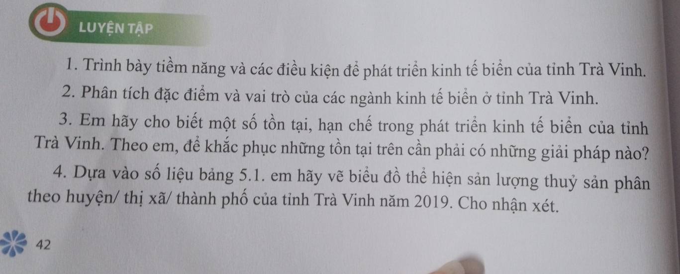 LUYỆN TậP 
1. Trình bày tiềm năng và các điều kiện để phát triển kinh tế biển của tỉnh Trà Vinh. 
2. Phân tích đặc điểm và vai trò của các ngành kinh tế biển ở tỉnh Trà Vinh. 
3. Em hãy cho biết một số tồn tại, hạn chế trong phát triển kinh tế biển của tỉnh 
Trà Vinh. Theo em, để khắc phục những tồn tại trên cần phải có những giải pháp nào? 
4. Dựa vào số liệu bảng 5.1. em hãy vẽ biểu đồ thể hiện sản lượng thuỷ sản phân 
theo huyện/ thị xã/ thành phố của tỉnh Trà Vinh năm 2019. Cho nhận xét. 
42