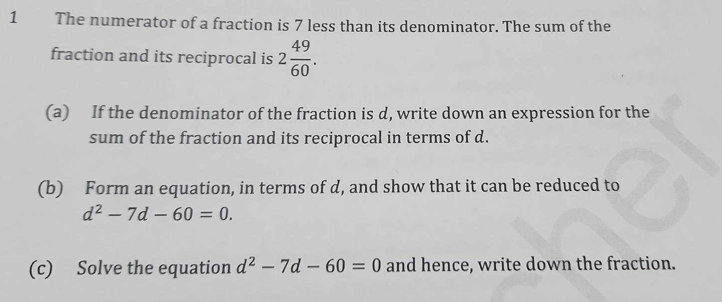 The numerator of a fraction is 7 less than its denominator. The sum of the 
fraction and its reciprocal is 2 49/60 . 
(a) If the denominator of the fraction is d, write down an expression for the 
sum of the fraction and its reciprocal in terms of d. 
(b) Form an equation, in terms of d, and show that it can be reduced to
d^2-7d-60=0. 
(c) Solve the equation d^2-7d-60=0 and hence, write down the fraction.