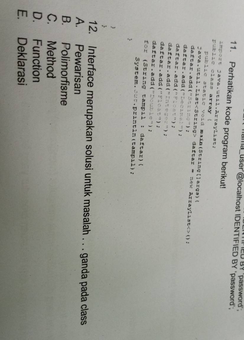 PED BY ‘password';
ama user @localhost IDENTIFIED BY ‘password’;
11. Perhatikan kode program berikut!
import java.util.ArrayList;
public class array !
public static void main(String[]args)(
java.util.List daftar = new ArrayList<>();
daftar.add("Stting");
daftar. add("Decimal");
daftar. add("Fleat");
daftar. add (" Integer");
daftar. add("Float");
daftar. add("Double") ;
for (String tampil : daftar)
System.sut.println(tampil);
:
;
12. Interface merupakan solusi untuk masalah . . . ganda pada class
A. Pewarisan
B. Polimorfisme
C. Method
D. Function
E. Deklarasi