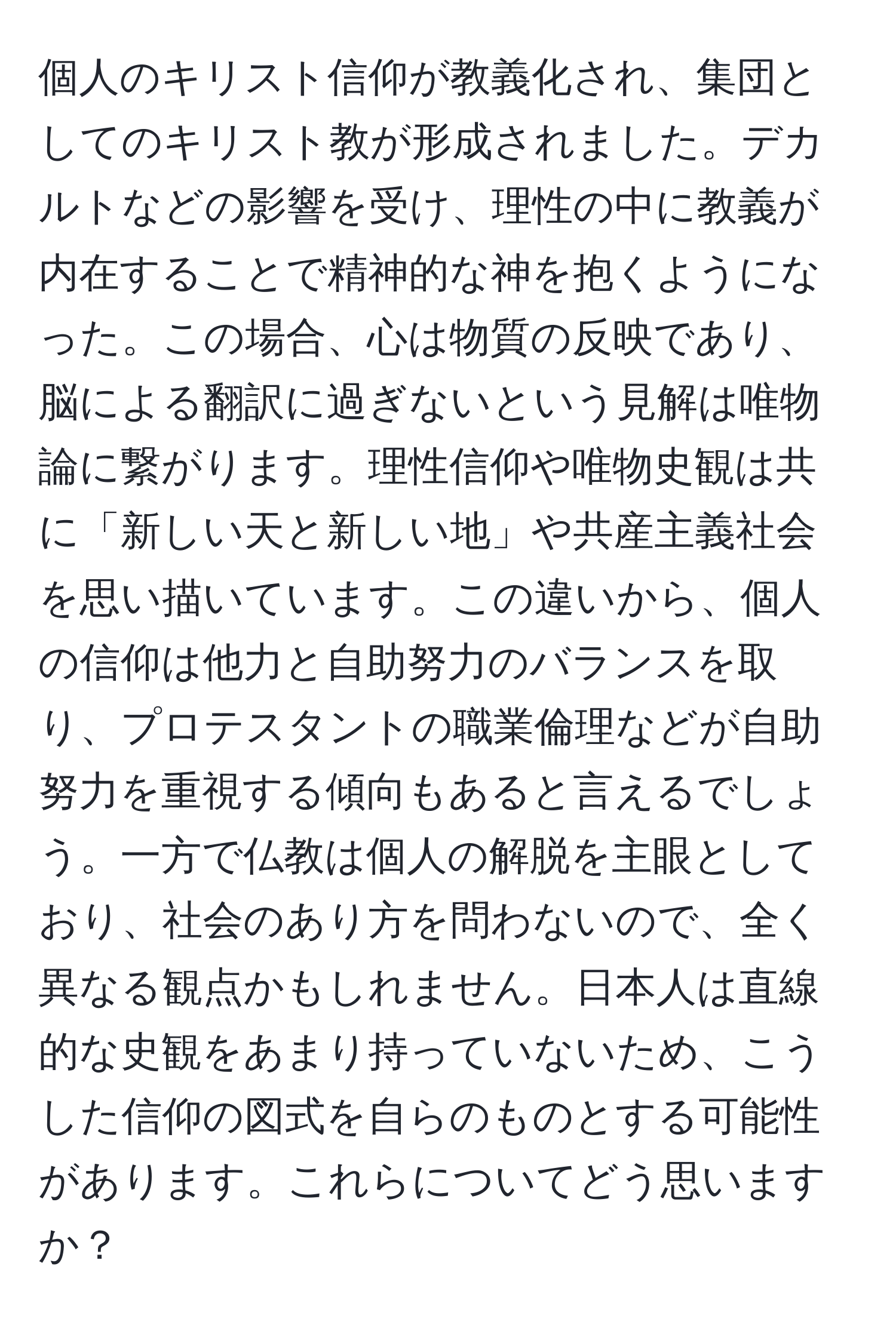 個人のキリスト信仰が教義化され、集団としてのキリスト教が形成されました。デカルトなどの影響を受け、理性の中に教義が内在することで精神的な神を抱くようになった。この場合、心は物質の反映であり、脳による翻訳に過ぎないという見解は唯物論に繋がります。理性信仰や唯物史観は共に「新しい天と新しい地」や共産主義社会を思い描いています。この違いから、個人の信仰は他力と自助努力のバランスを取り、プロテスタントの職業倫理などが自助努力を重視する傾向もあると言えるでしょう。一方で仏教は個人の解脱を主眼としており、社会のあり方を問わないので、全く異なる観点かもしれません。日本人は直線的な史観をあまり持っていないため、こうした信仰の図式を自らのものとする可能性があります。これらについてどう思いますか？