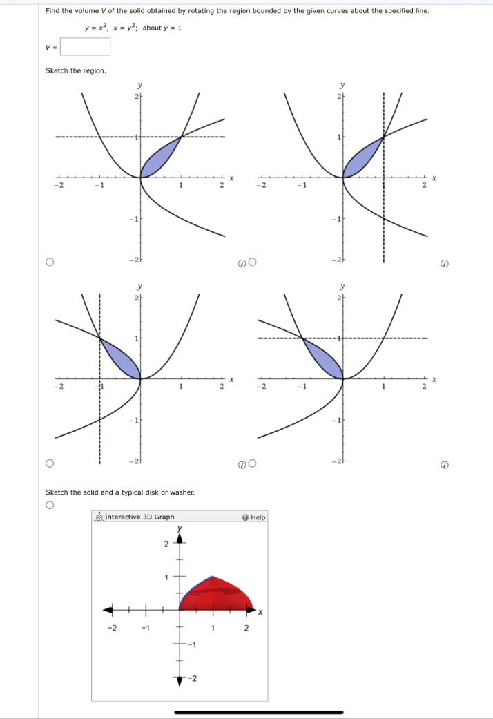 Find the volume V of the solid obtained by rotating the region bounded by the given curves about the specified line.
y=x^2, x=y^2; about y=1
v=□
Sketch the region 

Sketch the solid and a typical disk or washer.