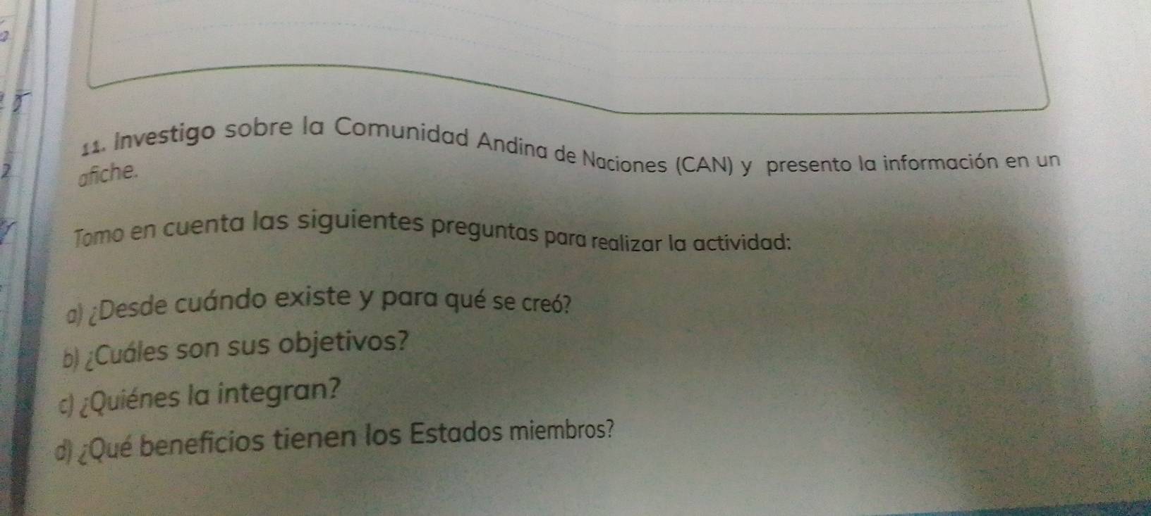 Investigo sobre la Comunidad Andína de Naciones (CAN) y presento la información en un 
7 
afiche. 
Tomo en cuenta las siguientes preguntas para realizar la actividad: 
a) ¿Desde cuándo existe y para qué se creó? 
b) ¿Cuáles son sus objetivos? 
c) ¿Quiénes la integran? 
d ¿Qué beneficios tienen los Estados miembros?