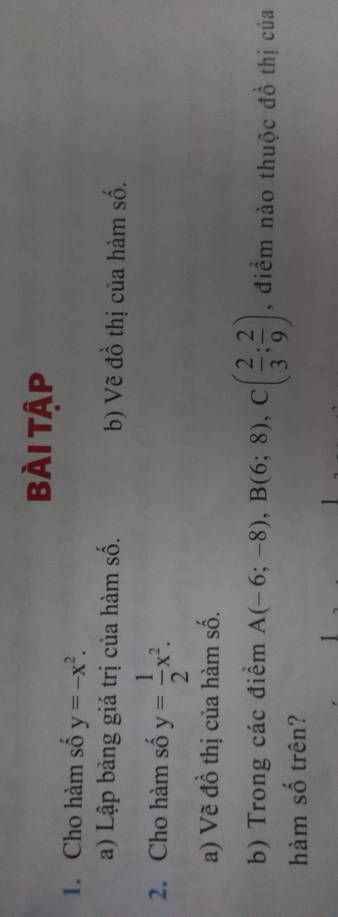 BÀi Tập 
1. Cho hàm số y=-x^2. 
a) Lập bảng giá trị của hàm số. b) Vẽ đồ thị của hàm số. 
2. Cho hàm số y= 1/2 x^2. 
a) Vẽ đồ thị của hàm số. 
b) Trong các điểm A(-6;-8), B(6;8), C( 2/3 ; 2/9 ) , điểm nào thuộc đồ thị của 
hàm số trên?