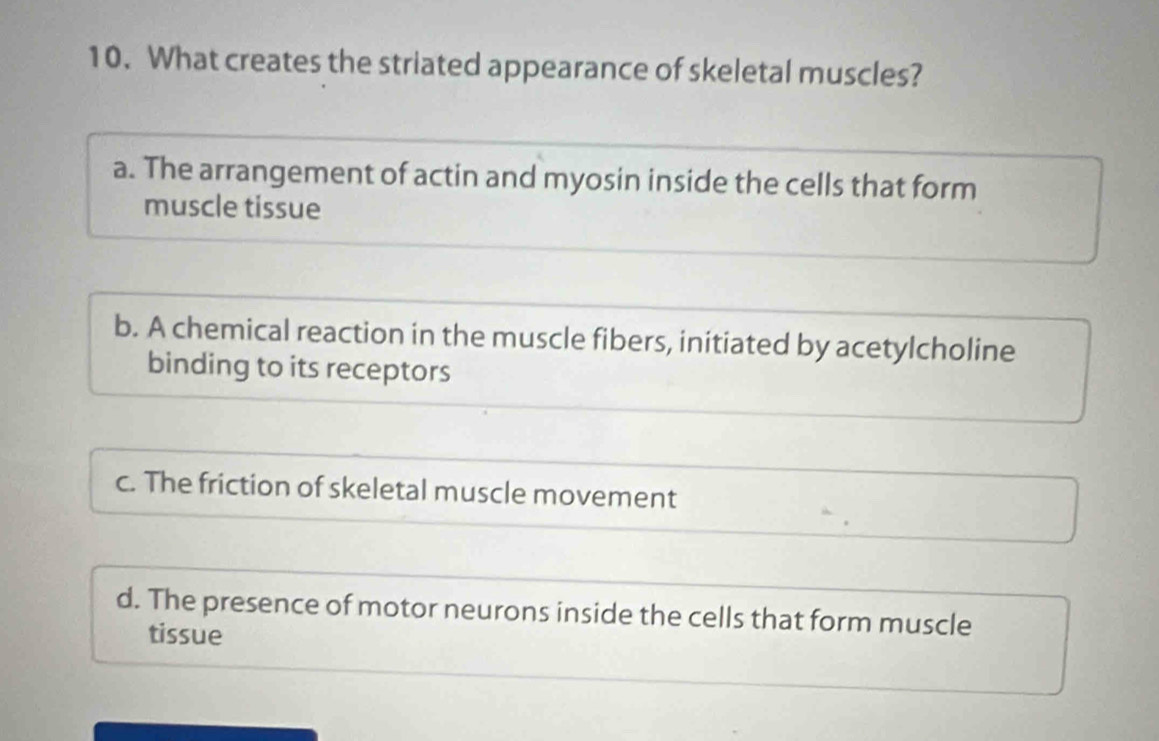 What creates the striated appearance of skeletal muscles?
a. The arrangement of actin and myosin inside the cells that form
muscle tissue
b. A chemical reaction in the muscle fibers, initiated by acetylcholine
binding to its receptors
c. The friction of skeletal muscle movement
d. The presence of motor neurons inside the cells that form muscle
tissue