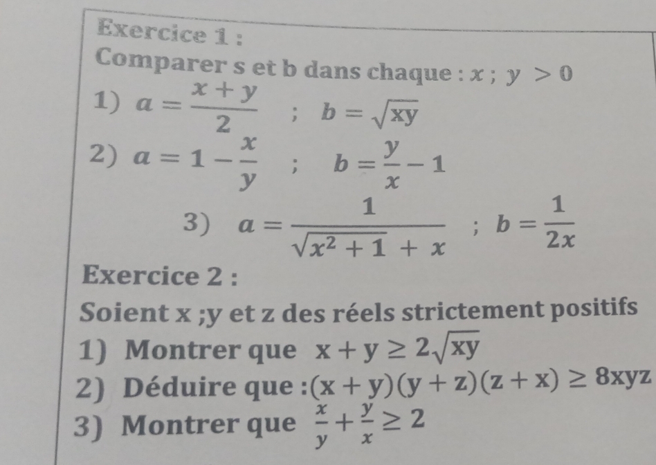 Comparer s et b dans chaque : x;y>0
1) a= (x+y)/2 ; b=sqrt(xy)
2) a=1- x/y ; b= y/x -1
3) a= 1/sqrt(x^2+1)+x ; b= 1/2x 
Exercice 2 : 
Soient x; y et z des réels strictement positifs 
1) Montrer que x+y≥ 2sqrt(xy)
2) Déduire que : (x+y)(y+z)(z+x)≥ 8xyz
3) Montrer que  x/y + y/x ≥ 2