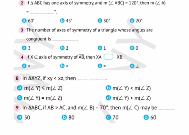 If △ ABC has one axis of symmetry, and m(∠ ABC)=120° , then m(∠ A)
= _ °.
60° 45° 30° 20°
3 The number of axes of symmetry of a triangle whose angles are
congruent is _.
3
2
1 0
4 If X∈ axis of symmetry of overline AB , then XA □ XB. 
>
Theta = 
8 In △ XYZ , if xy , then _.
a m(∠ Y)≤slant m(∠ Z)
b m(∠ Y)
m(∠ Y)=m(∠ Z)
a m(∠ Y)>m(∠ Z)
9 In △ ABC , if AB>AC , and m(∠ B)=70° , then m(∠ C) may be_
a 50 80 70 d 60