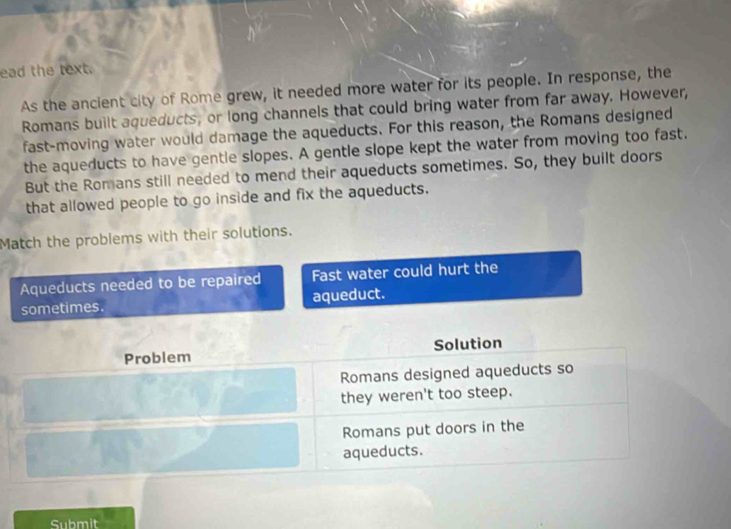 ead the text.
As the ancient city of Rome grew, it needed more water for its people. In response, the
Romans built aqueducts, or long channels that could bring water from far away. However,
fast-moving water would damage the aqueducts. For this reason, the Romans designed
the aqueducts to have gentle slopes. A gentle slope kept the water from moving too fast.
But the Romans still needed to mend their aqueducts sometimes. So, they built doors
that allowed people to go inside and fix the aqueducts.
Match the problems with their solutions.
Aqueducts needed to be repaired Fast water could hurt the
sometimes. aqueduct.
Problem Solution
Romans designed aqueducts so
they weren't too steep.
Romans put doors in the
aqueducts.
Submit