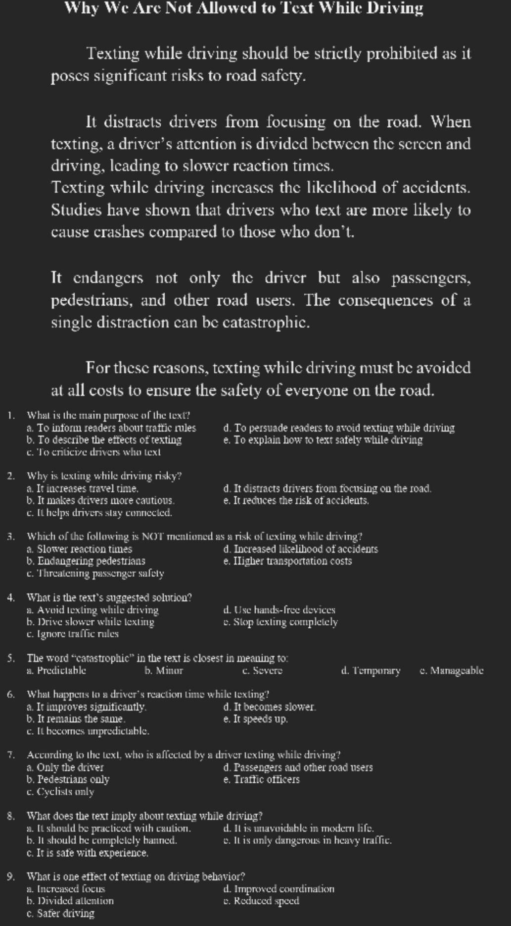 Why We Are Not Allowed to Text While Driving
Texting while driving should be strictly prohibited as it
poses significant risks to road safety.
It distracts drivers from focusing on the road. When
texting, a driver’s attention is divided between the sereen and
driving, leading to slower reaction times.
Texting while driving increases the likelihood of accidents.
Studies have shown that drivers who text are more likely to
cause crashes compared to those who don't.
It endangers not only the driver but also passengers,
pedestrians, and other road users. The consequences of a
single distraction can be catastrophic.
For these reasons, texting while driving must be avoided
at all costs to ensure the safety of everyone on the road.
1. What is the main purpose of the text?
a. To inform readers about traffic rules d. To persuade readers to avoid texting while driving
b. To describe the effects of texting e. To explain how to text safely while driving
c. To criticize drivers who text
2. Why is texting while driving risky?
a. It increases travel time. d. It distracts drivers from focusing on the road.
b. It makes drivers more cautious. e. It reduces the risk of accidents.
c. It helps drivers stay connected.
3. Which of the following is NOT mentioned as a risk of texting while driving?
a. Slower reaction times d. Increased likelihood of accidents
b. Endangering pedestrians e. IIigher transportation costs
c. Threatening passenger safety
4. What is the text’s suggested solution?
a. Avoid texting while driving d. Use hands-free devices
b. Drive slower while texting v. Stop texting completely
c. Ignore traffic rules
5. The word “catastrophic” in the text is closest in meaning to:
a. Predictable b. Minor c. Severe d. Tempurary c. Manageable
6. What happens to a driver's reaction time while texting?
a. It improves significantly. d. It becomes slower.
b. It remains the same. e. It speeds up.
c. It becomes unpredictable.
7. According to the text, who is affected by a driver texting while driving?
a. Only the driver d. Passengers and other road users
b. Pedestrians only e. Traffic officers
c. Cyclists only
8. What does the text imply about texting while driving?
a. It should be practiced with caution. d. It is unavoidable in modern life.
b. It should be completely banned. e. It is only dangerous in heavy traffic.
c. It is safe with experience.
9. What is one effect of texting on driving behavior?
a. Increased focus d. Improved courdination
b. Divided attention v. Reduced speed
c. Safer driving