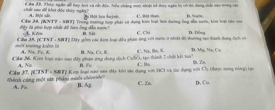 Thủy ngân dễ bay hơi và rất độc. Nếu chẳng may nhiệt kế thủy ngân bị vỡ thì dùng chất nào trong các
chất sau để khử độc thủy ngân?
A. Bột sắt. B Bột lưu huỳnh. C. Bột than. D. Nước.
Câu 34. [KNTT - SBT] Trong trường hợp phải sử dụng kim loại làm đường ống dẫn nước, kim loại nào sau
đây là phù hợp nhất để làm ống dẫn nước?
A. Kẽm. B. Sắt. C. Chì D. Đồng
Câu 35. [CTST - SBT] Dãy gồm các kim loại đều phản ứng với nước ở nhiệt độ thường tạo thành dung dịch có
môi trường kiểm là D. Mg, Na, Ca.
A. Na, Fe, K. B. Na, Cr, K. C. Na, Ba, K.
Câu 36. Kim loại nào sau dây phản ứng dung dịch CuŠO₄ tạo thành 2 chất kết tủa?
A. Na. B. Fe. C. Ba. D. Zn.
Câu 37. [CTST - SBT] Kim loại nào sau đây khi tác dụng với HCl và tác dụng với Cl_2 (được nung nóng) tạo
thành cùng một sản phầm muối chloride?
A. Fe. B. Ag. C. Zn. D. Cu.