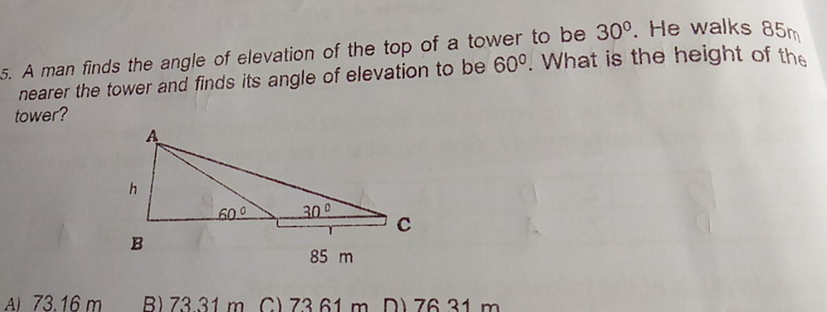 A man finds the angle of elevation of the top of a tower to be 30^o. He walks 85m
nearer the tower and finds its angle of elevation to be 60^o. What is the height of the
tower?
Ai 73.16 m B) 73.31 m C) 7361 m D) 7631 m