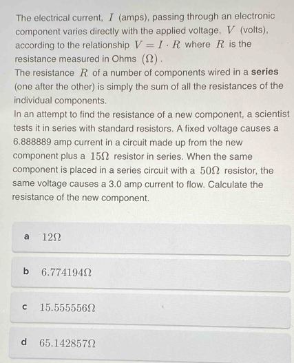 The electrical current, I (amps), passing through an electronic
component varies directly with the applied voltage, V (volts),
according to the relationship V=I· R where R is the
resistance measured in Ohms (Ω) .
The resistance R of a number of components wired in a series
(one after the other) is simply the sum of all the resistances of the
individual components.
In an attempt to find the resistance of a new component, a scientist
tests it in series with standard resistors. A fixed voltage causes a
6.888889 amp current in a circuit made up from the new
component plus a 15Ω resistor in series. When the same
component is placed in a series circuit with a 50Ω resistor, the
same voltage causes a 3.0 amp current to flow. Calculate the
resistance of the new component.
a 12Ω
b 6.774194Ω
c 15.555556Ω
d 65.142857Ω