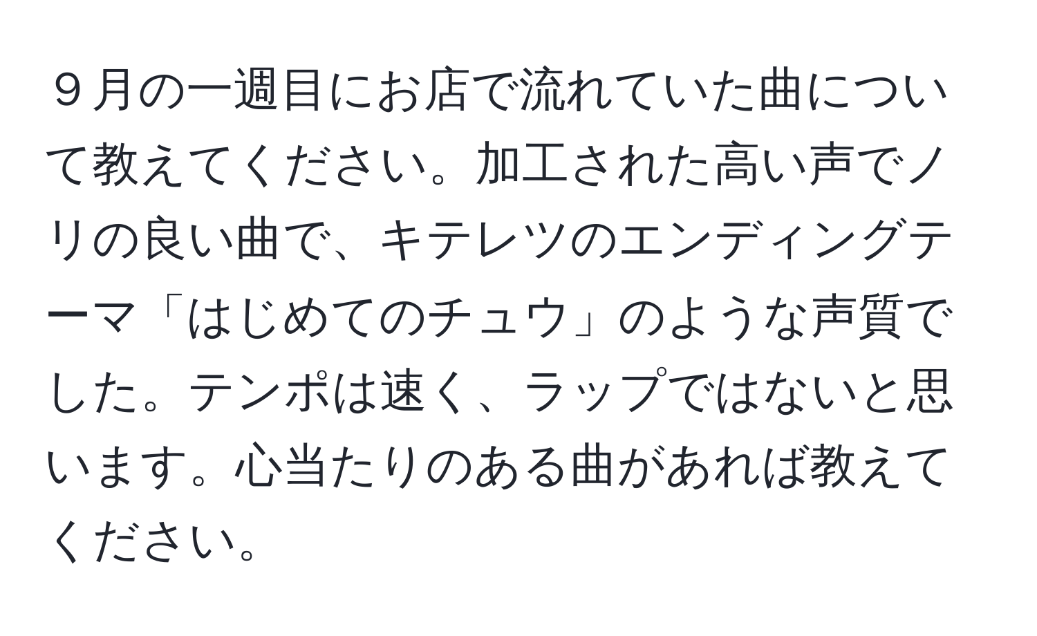 ９月の一週目にお店で流れていた曲について教えてください。加工された高い声でノリの良い曲で、キテレツのエンディングテーマ「はじめてのチュウ」のような声質でした。テンポは速く、ラップではないと思います。心当たりのある曲があれば教えてください。