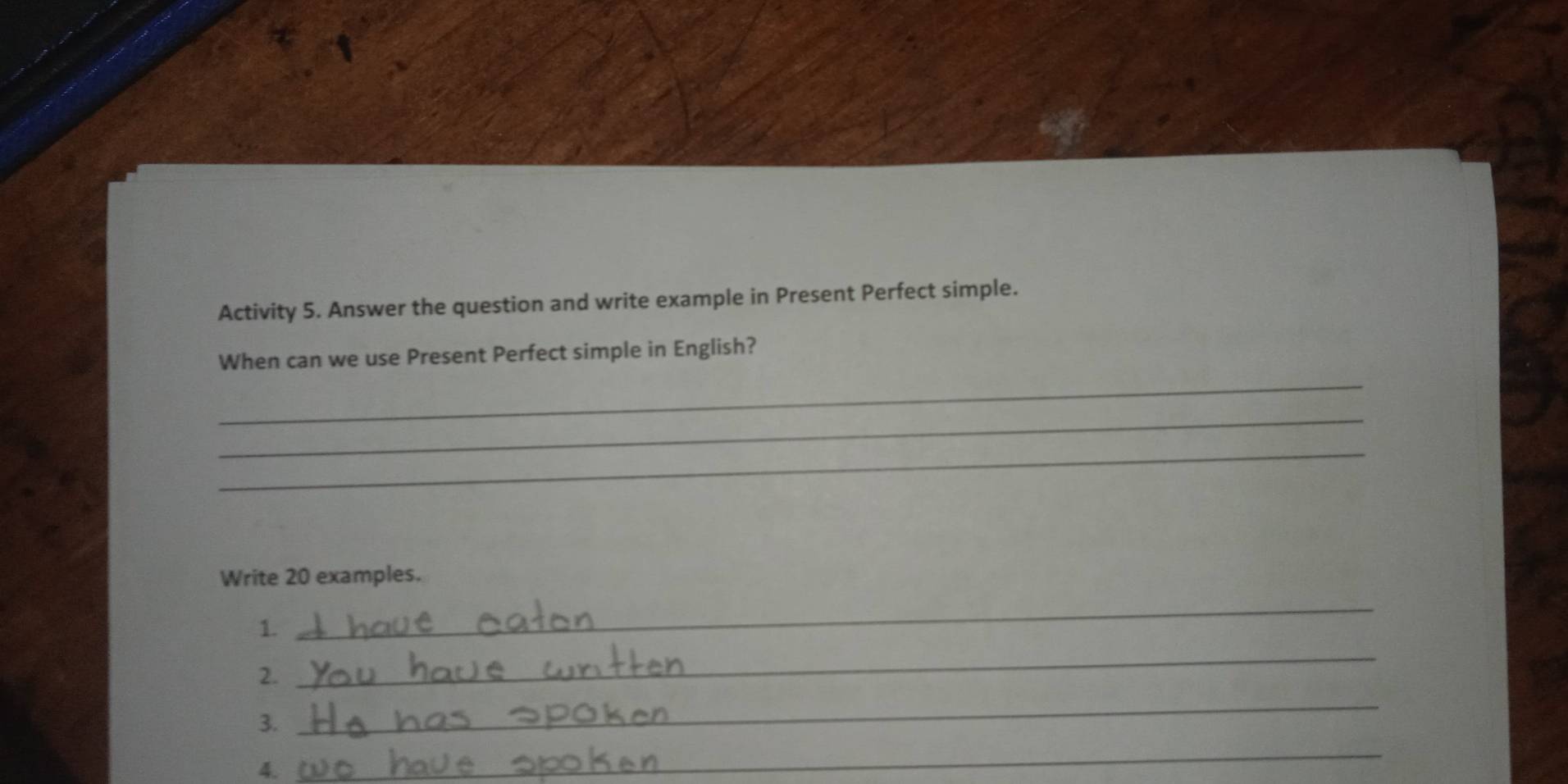 Activity 5. Answer the question and write example in Present Perfect simple. 
_ 
When can we use Present Perfect simple in English? 
_ 
_ 
Write 20 examples. 
1. 
_ 
2. 
_ 
3. 
_ 
4. 
_