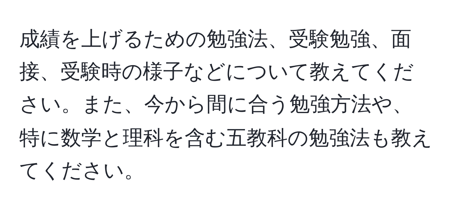 成績を上げるための勉強法、受験勉強、面接、受験時の様子などについて教えてください。また、今から間に合う勉強方法や、特に数学と理科を含む五教科の勉強法も教えてください。