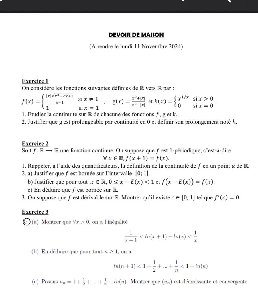 DEVOIR DE MAISON
(A rendre le lundi 11 Novembre 2024)
Exercice 1
On considère les fonctions suivantes définies de R vers R par :
f(x)=beginarrayl  (|x|sqrt(x^2-2x+1))/x-1 six!= 1 1six=1endarray. ,g(x)= (x^2+|x|)/x^2-|x|  et k(x)=beginarrayl x^(1/x)six>0 0six=0endarray. .
1. Etudier la continuité sur R de chacune des fonctions f , g et k.
2. Justifier que g est prolongeable par continuité en 0 et définir son prolongement noté h.
Exercice 2
Soit f: R R une fonction continue. On suppose que f est 1-périodique, c’est-à-dire
forall x∈ R,f(x+1)=f(x).
1. Rappeler, à l'aide des quantificateurs, la définition de la continuité de fen un point a de R.
2. a) Justifier que f est bornée sur l’intervalle [0;1].
b) Justifier que pour tout x∈ R,0≤ x-E(x)<1</tex> et f(x-E(x))=f(x).
c) En déduire que fest bornée sur R.
3. On suppose que fest dérivable sur R. Montrer qu’il existe c∈ [0;1] tel que f'(c)=0.
Exercice 3
(a) Montrer que forall x>0 , on a l'inégalité
 1/x+1 
(b) En déduire que pour tout n≥ 1 , on a
ln (n+1)<1+ 1/2 +...+ 1/n <1+ln (n)
(c) Posons u_n=1+ 1/2 +...+ 1/n -ln (n). Montrer que (u_n) est décroissante et convergente.