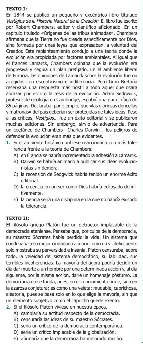 TEXTO I:
En 1844 se publicó un pequeño y excéntrico libro titulado
Vestigios de la Historia Natural de la Creación. El libro fue escrito
por Robert Chambers, editor y científico aficionado. En un
capítulo titulado «Orígenes de las tribus animadas», Chambers
afirmaba que la Tierra no fue creada específicamente por Dios,
sino formada por unas leyes que expresaban la voluntad del
Creador. Este replanteamiento condujo a una teoría donde la
evolución era propiciada por factores ambientales. Al igual que
el francés Lamarck, Chambers opinaba que la evolución era
progresiva y seguía un plan prefijado. En el ambiente liberal
de Francia, las opiniones de Lamarck sobre la evolución fueron
acogidas con escepticismo e indiferencia. Pero Gran Bretaña
reservaba una respuesta más hostil a todo aquel que osara
abrazar por escrito la tesis de la evolución. Adam Sedgwick,
profesor de geología en Cambridge, escribió una dura crítica de
85 páginas. Declaraba, por ejemplo, que «las gloriosas doncellas
y matronas» del país deberían ser protegidas de tales ideas. Pese
a las críticas, Vestigios... fue un éxito editorial y se publicaron
muchas ediciones. Sin embargo, sirvió de advertencia. Para
un coetáneo de Chambers -Charles Darwin-, los peligros de
defender la evolución eran más que evidentes.
1. Si el ambiente británico hubiese reaccionado con más tole-
rancia frente a la teoría de Chambers:
A) en Francia se habría incrementado la adhesión a Lamarck.
B) Darwin se habría animado a publicar sus ideas evolucio-
nistas sin demora.
C) la recensión de Sedgwick habría tenido un enorme éxito
editorial.
D) la creencia en un ser como Dios habría eclipsado defini-
tivamente.
E) la ciencia sería una disciplina en la que no habría existido
la tolerancia.
TEXTO II:
El filósofo griego Platón fue un detractor implacable de la
democracia ateniense. Pensaba que, por culpa de la democracia,
su maestro Sócrates había perdido la vida. Un sistema que
condenaba a su mejor ciudadano a morir como un vil delincuente
solo mostraba su perversidad e insania. Platón censuraba, sobre
todo, la veleidad del sistema democrático, su labilidad, sus
terribles incoherencias. La mayoría del ágora podría decidir un
día dar muerte a un hombre por una determinada acción y, al día
siguiente, por la misma acción, darle un homenaje póstumo. La
democracia no se funda, pues, en el conocimiento firme, sino en
la azarosa conjetura; es como una veleta: mudable, caprichosa,
aleatoria, pues se basa solo en lo que elige la mayoría, sin que
un elemento subjetivo como el capricho quede exento.
2. Si el filósofo Platón viviese en nuestra época,
A) cambiaría su actitud respecto de la democracia.
B) censuraría las ideas de su maestro Sócrates.
C) sería un crítico de la democracia contemporánea.
D) sería un crítico implacable de la globalización.
E) afirmaría que la democracia ha mejorado mucho.