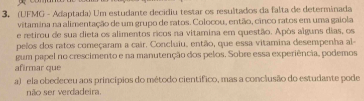 (UFMG - Adaptada) Um estudante decidiu testar os resultados da falta de determinada
vitamina na alimentação de um grupo de ratos. Colocou, então, cinco ratos em uma gaiola
e retirou de sua dieta os alimentos ricos na vitamina em questão. Após alguns dias, os
pelos dos ratos começaram a cair. Concluiu, então, que essa vitamina desempenha al-
gum papel no crescimento e na manutenção dos pelos. Sobre essa experiência, podemos
afirmar que
a) ela obedeceu aos princípios do método científico, mas a conclusão do estudante pode
não ser verdadeira.