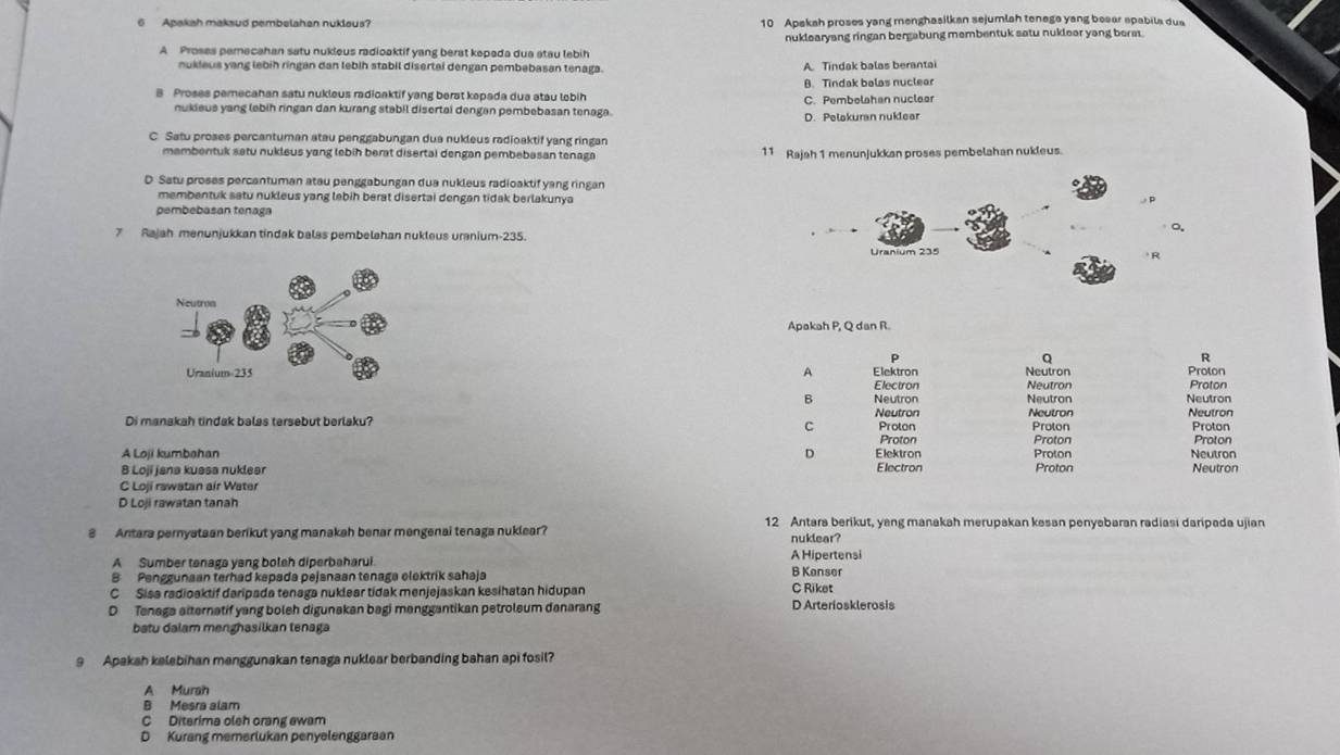 Apakah maksud pembelahan nuklaus? 10 Apakah proses yang menghasilkan sejumlah tenega yang beaar spabila dua
A Proses pemecahan satu nukleus radioaktif yang berat kepada dua atau lebih nuklearyang ringan bergabung membentuk satu nuklear yang bera.
nukleus yang lebih ringan dan lebih stabil disertai dengan pembebasan tenaga. A Tindak balas berantai
B Proses pemecahan satu nukleus radicaktif yang berat kepada dua atau lobih 8. Tindak balas nuclear
C. Pembelahan nuclear
nukieus yang lebih ringan dan kurang stabil disertai dengan pembebasan tenaga.
D. Pelakuran nuklear
C Satu proses percantuman atau penggabungan dua nukleus radioaktif yang ringan
mambentuk satu nukleus yang lebih berat disertal dengan pembebasan tenaga 11 Rajah 1 menunjukkan proses pembelahan nukleus.
D Satu proses percantuman atau penggabungan dua nukleus radioaktif yang ringan
membentuk satu nukleus yang lebih berat disertai dengan tidak berlakunya
pembebasan tenaga
7 Rajah menunjukkan tindak balas pembelahan nukleus uranium-235.
Apakah P, Q dan R.
p
Q
R
A Elektron Neutron Proton Proton
Electron Neutron
B Neutron Neutron Neutron
Di manakah tindak balas tersebut berlaku? C Neutron Proton Neutron Proton Neutron Proton
Proton Proton Proton
D
A Loji kumbahan Elektron Proton Neutron
8 Loji jana kussa nuklear Electron Proton Neutron
C Loji rawatan air Water
D Loji rawatan tanah
12 Antara berikut, yang manakah merupakan kesan penyebaran radiasi daripada ujian
3 Antara pernyataan berikut yang manakah benar mengenai tenaga nuklear?
nuklear?
Hioertensi
A Sumber tenaga yang boleh diperbaharui.
B Penggunaan terhad kapada pejanaan tenaga elektrik sahaja B Kanser
C Sisa radioaktif daripada tenaga nuklear tidak menjejaskan kesihatan hidupan C Riket
D  Tenaga atternatif yang boleh digunakan bagi manggantikan petroleum danarang D Arteriosklerosis
batu dalam menghasilkan tenaga
9 Apakah kelebihan menggunakan tenaga nuklear berbanding bahan api fosil?
A Murah
B Mesra alam
C Diterima oleh orang ewam
D Kurang memerlukan penyelenggaraan