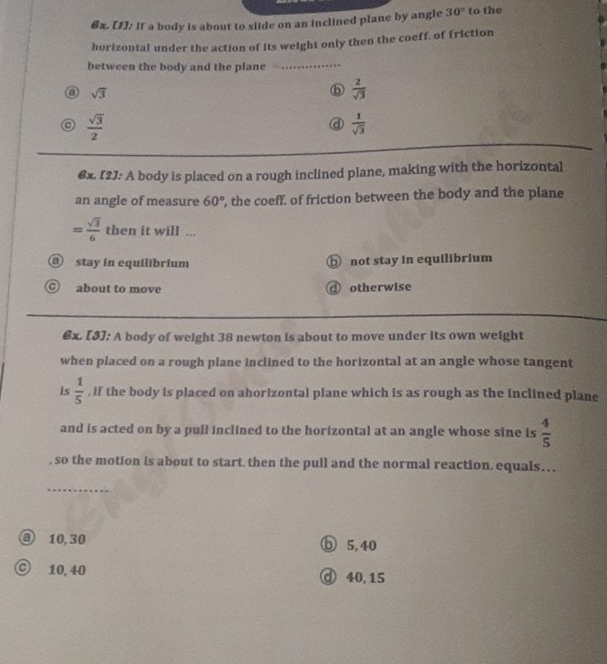 [1]: If a body is about to slide on an inclined plane by angle 30° to the
horizontal under the action of its weight only then the coeff, of friction
between the body and the plane_
a sqrt(3)
 2/sqrt(3) 
C  sqrt(3)/2 
a  1/sqrt(3) 
€x. [2]: A body is placed on a rough inclined plane, making with the horizontal
an angle of measure 60° , the coeff. of friction between the body and the plane
= sqrt(3)/6  then it will ...
stay in equilíbrium ⓑ not stay in equilibrium
about to move otherwise
6x. [5]: A body of weight 38 newton is about to move under its own weight
when placed on a rough plane inclined to the horizontal at an angle whose tangent
is  1/5  , if the body is placed on ahorizontal plane which is as rough as the inclined plane
and is acted on by a pull inclined to the horizontal at an angle whose sine is  4/5 
, so the motion is about to start. then the pull and the normal reaction. equals… .
_
③ 10, 30 ⑤ 5, 40
D 10, 40 ⓓ 40, 15