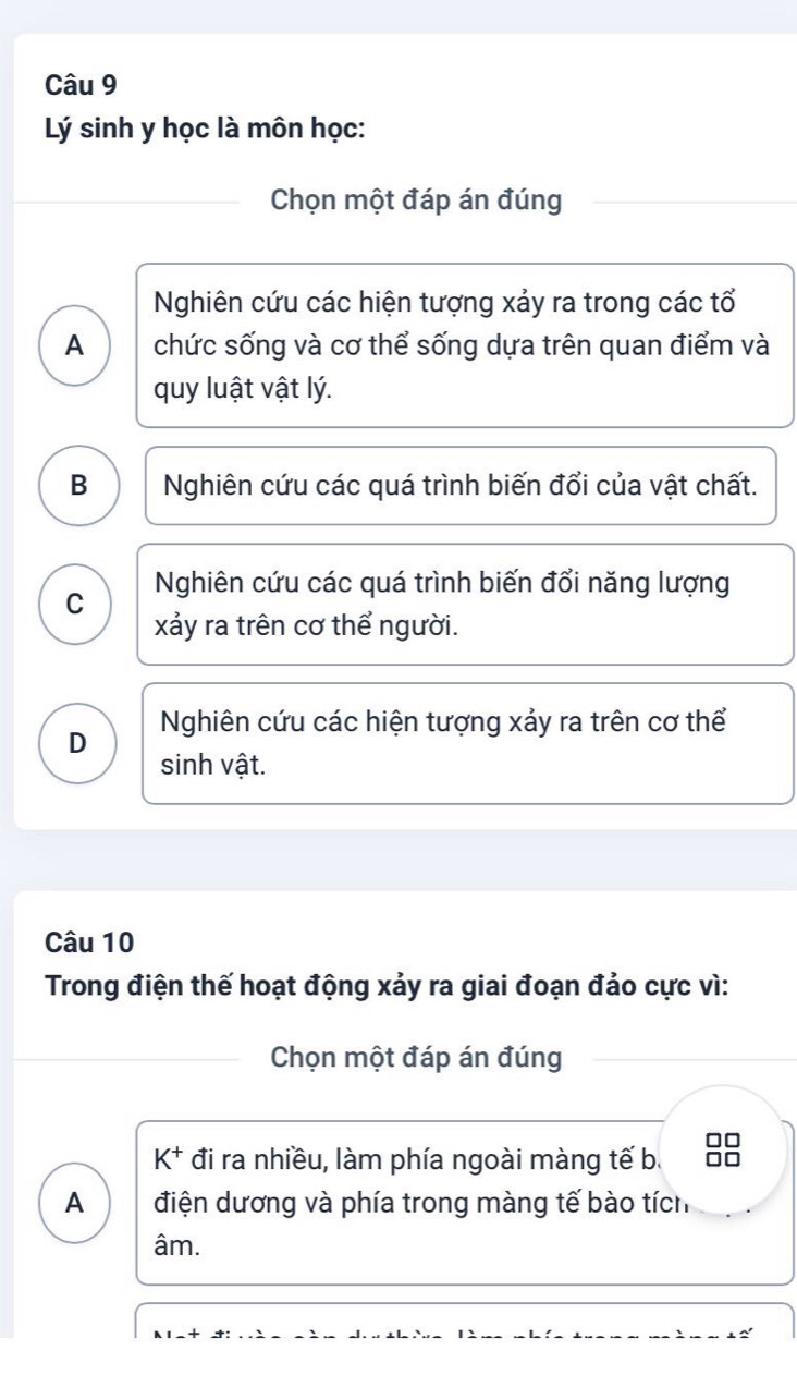 Lý sinh y học là môn học:
Chọn một đáp án đúng
Nghiên cứu các hiện tượng xảy ra trong các tổ
A chức sống và cơ thể sống dựa trên quan điểm và
quy luật vật lý.
B Nghiên cứu các quá trình biến đổi của vật chất.
C Nghiên cứu các quá trình biến đổi năng lượng
xảy ra trên cơ thể người.
D Nghiên cứu các hiện tượng xảy ra trên cơ thể
sinh vật.
Câu 10
Trong điện thế hoạt động xảy ra giai đoạn đảo cực vì:
Chọn một đáp án đúng
K^+ đi ra nhiều, làm phía ngoài màng tế b.
A điện dương và phía trong màng tế bào tích
âm.