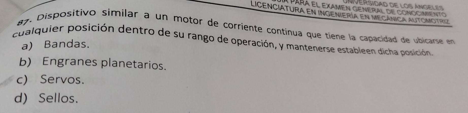 a PARA EL EXAMEN GENERAL DE CONOCIMIENTO
Licenciatura en ingeniería en mecánica automotriz
87. Dispositivo similar a un motor de corriente continua que tiene la capacidad de ubicarse en
cualquier posición dentro de su rango de operación, y mantenerse estableen dicha posición.
a) Bandas.
b) Engranes planetarios.
c) Servos.
d) Sellos.