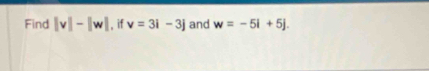 Find |v|-|w| , if v=3i-3j and w=-5i+5j.