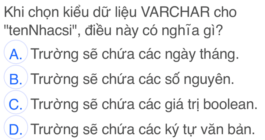 Khi chọn kiểu dữ liệu VARCHAR cho
''tenNhacsi'', điều này có nghĩa gì?
A. Trường sẽ chứa các ngày tháng.
B. Trường sẽ chứa các số nguyên.
C. Trường sẽ chứa các giá trị boolean.
D. Trường sẽ chứa các ký tự văn bản.