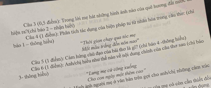 (0, 5 điểm): Trong lời mẹ hát những hình ảnh nào của quê hương đất nước 
báo 1 - thông hiểu) Câu 4 (1 điểm): Phân tích tác dụng của biện pháp tu từ nhân hóa trong câu thơ: (chỉ 
hiện ra?(chỉ báo 2 - nhận biết) 
*Thời gian chạy qua tóc mẹ 
Một màu trắng đến nôn nao'' 
Câu 5 (1 điểm): Cảm hứng chủ đạo của bài thơ là gì? (chỉ báo 4 -thông hiều) 
Câu 6 (1 điểm): Anh/chị hiểu như thế nào về nội dung chính của câu thơ sau (chỉ báo 
3- thông hiểu) 
“Lưng mẹ cứ còng xuống 
Cho con ngày một thêm cao'' 
Hình ảnh người mẹ ở văn bản trên gợi cho anh/chị những cảm xúc 
Của mẹ có còn cần thiết đối 
vân dụng