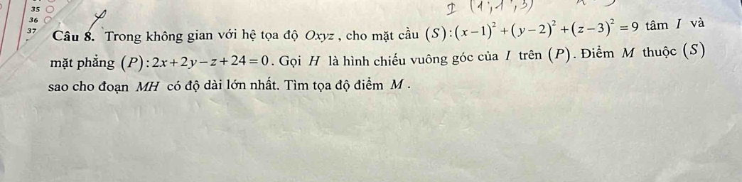 35
36
37 Câu 8. Trong không gian với hệ tọa độ Oxyz , cho mặt cầu (S): (x-1)^2+(y-2)^2+(z-3)^2=9 tâm I và
mặt phẳng (P): 2x+2y-z+24=0. Gọi H là hình chiếu vuông góc của / trên (P). Điểm M thuộc (S)
sao cho đoạn MH có độ dài lớn nhất. Tìm tọa độ điểm M.