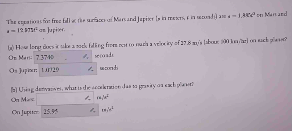 The equations for free fall at the surfaces of Mars and Jupiter (8 in meters, t in seconds) are s=1.885t^2 on Mars and
s=12.975t^2 on Jupiter. 
(a) How long does it take a rock falling from rest to reach a velocity of 27.8 m/s (about 100 km/hr) on each planet? 
On Mars: 7.3740 seconds
On Jupiter: 1.0729 seconds
(b) Using derivatives, what is the acceleration due to gravity on each planet? 
On Mars:
m/s^2
On Jupiter: 25.95 m/s^2