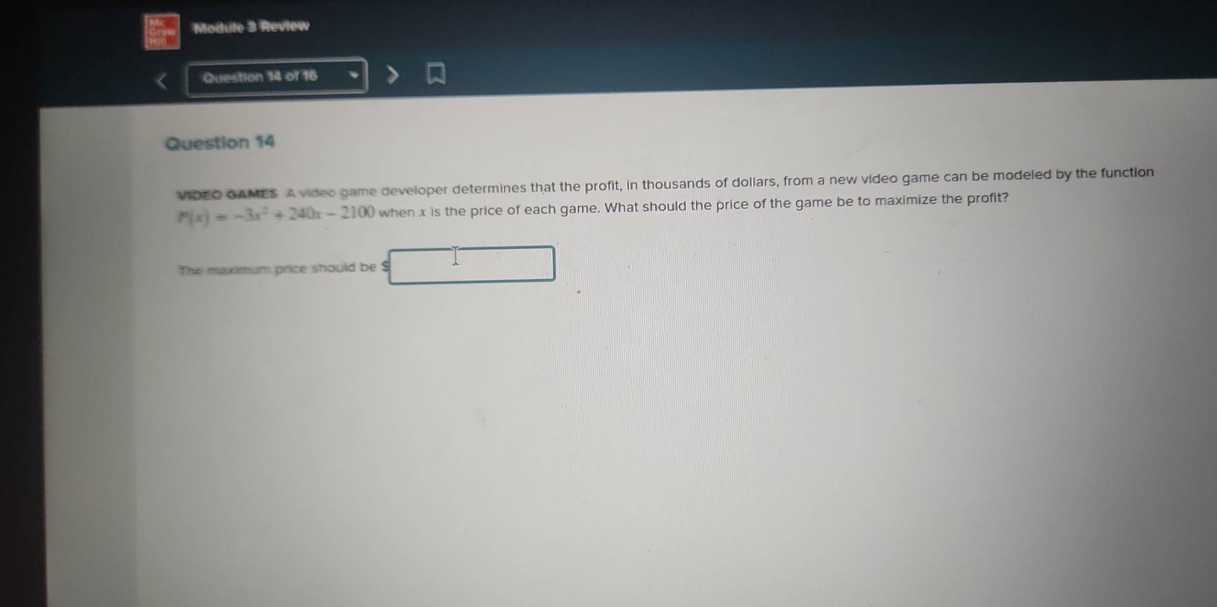 Module 3 Review 
Question 14 of 16 
Question 14 
VIDEO GAMES A video game developer determines that the profit, in thousands of dollars, from a new video game can be modeled by the function
P(x)=-3x^2+240x-2100 when x is the price of each game. What should the price of the game be to maximize the profit? 
The maximum price should be $