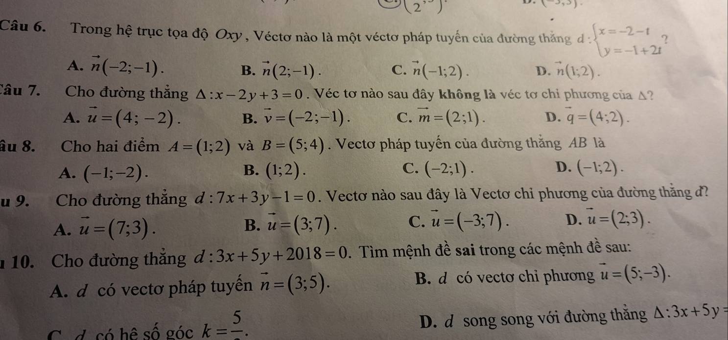 (2^,)
(-3,3).
Câu 6.   Trong hệ trục tọa độ Oxy , Véctơ nào là một véctơ pháp tuyến của đường thắng d:beginarrayl x=-2-t y=-1+2tendarray. ?
A. vector n(-2;-1). B. vector n(2;-1). C. vector n(-1;2). vector n(1;2).
D.
Câu 7. Cho đường thẳng △ :x-2y+3=0.  Véc tơ nào sau đây không là véc tơ chi phương của Δ?
A. vector u=(4;-2). B. vector v=(-2;-1). C. vector m=(2;1). D. vector q=(4;2).
âu 8.   Cho hai điểm A=(1;2) và B=(5;4). Vectơ pháp tuyến của đường thắng AB là
D.
A. (-1;-2). (1;2). (-2;1). (-1;2).
B.
C.
u 9. Cho đường thắng d:7x+3y-1=0. Vectơ nào sau đây là Vectơ chỉ phương của đường thăng đ?
A. vector u=(7;3). B. vector u=(3;7). C. vector u=(-3;7).
D. vector u=(2;3).
1 10. Cho đường thắng d:3x+5y+2018=0. Tìm mệnh đề sai trong các mệnh đề sau:
B. d có vectơ chỉ phương
A. d có vectơ pháp tuyển vector n=(3;5). vector u=(5;-3).
C. d. có hệ số góc k=frac 5. D. d song song với đường thắng △ :3x+5y=