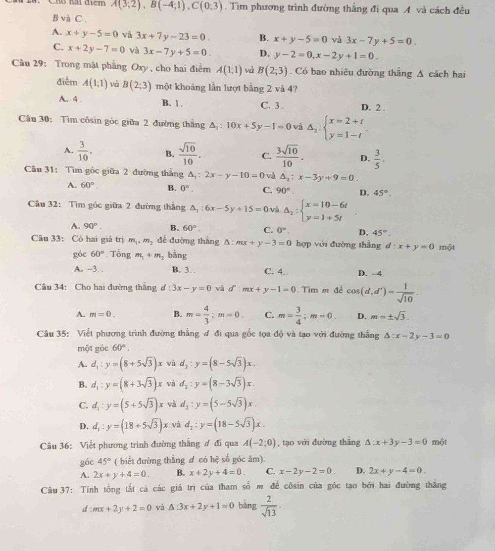 Cho nai điểm A(3;2),B(-4;1),C(0;3). Tìm phương trình đường thẳng đi qua A và cách đều
B và C .
A. x+y-5=0 và 3x+7y-23=0. B. x+y-5=0 và 3x-7y+5=0
C. x+2y-7=0 và 3x-7y+5=0. D. y-2=0,x-2y+1=0.
Câu 29: Trong mặt phẳng Oxy, cho hai điểm A(1;1) và B(2;3). Có bao nhiêu đường thắng Δ cách hai
điểm A(1;1) và B(2;3) một khoảng lần lượt bằng 2 và 4?
A. 4 . B. 1. C. 3 . D. 2 .
Câu 30: Tìm côsin góc giữa 2 đường thắng A, : 10x+5y-1=0 và △ _2:beginarrayl x=2+t y=1-tendarray.
A.  3/10 .  sqrt(10)/10 . C.  3sqrt(10)/10 . D.  3/5 .
B.
Câu 31: Tìm góc giữa 2 đường thẳng △ _1:2x-y-10=0 và △ _2:x-3y+9=0.
A. 60°. B. 0°. C. 90°. D. 45°.
Câu 32: Tìm góc giữa 2 đường thẳng △ _1:6x-5y+15=0 và Delta _2:beginarrayl x=10-6t y=1+5tendarray.
A. 90°. B. 60°. C. 0°. D. 45°.
Câu 33: Có hai giá trị m_1,m_2 đề đường thắng △ :mx+y-3=0 hợp với đường thắng d:x+y=0 một
góc 60°. Tổng m_1+m_2 bàng
A. -3. B. 3… C. 4. D. -4
Câu 34: Cho hai đường thẳng d:3x-y=0 vǎ d':mx+y-1=0 Tìm m đề cos (d,d')= 1/sqrt(10) .
A. m=0. B. m= 4/3 ;m=0. C. m= 3/4 ;m=0. D. m=± sqrt(3).
Câu 35: Viết phương trình đường thẳng đ đi qua gốc tọa độ và tạo với đường thẳng △ :x-2y-3=0
một góc 60°.
A. d_1:y=(8+5sqrt(3))x và d_2:y=(8-5sqrt(3))x.
B. d_1:y=(8+3sqrt(3))x và d_2:y=(8-3sqrt(3))x.
C. d_1:y=(5+5sqrt(3))x và d_2:y=(5-5sqrt(3))x.
D. d_1:y=(18+5sqrt(3))x và d_2:y=(18-5sqrt(3))x.
Câu 36: Viết phương trình đường thằng đ đi qua A(-2;0) , tạo với đường thắng △ :x+3y-3=0 một
góc 45° ( biết đường thẳng d có hệ số góc âm).
A. 2x+y+4=0. B. x+2y+4=0. C. x-2y-2=0. D. 2x+y-4=0.
Câu 37: Tính tổng tất cả các giá trị của tham số m đề côsin của góc tạo bởi hai đường thằng
d:mx+2y+2=0 và △ :3x+2y+1=0 bǎng  2/sqrt(13) .