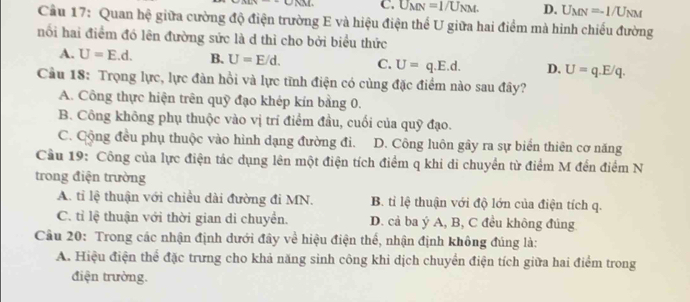 C. U_MN=1/U_NM. D. U_MN=-1/U_NM
Câu 17: Quan hệ giữa cường độ điện trường E và hiệu điện thể U giữa hai điểm mà hinh chiếu đường
nối hai điểm đó lên đường sức là d thỉ cho bởi biểu thức
A. U=E.d. B. U=E/d. C. U=q.E.d. U=q.E/q. 
D.
Cầu 18: Trọng lực, lực đàn hồi và lực tĩnh điện có cùng đặc điểm nào sau đây?
A. Công thực hiện trên quỹ đạo khép kín bằng 0.
B. Công không phụ thuộc vào vị trí điểm đầu, cuối của quỹ đạo.
C. Cộng đều phụ thuộc vào hình dạng đường đi. D. Công luôn gây ra sự biển thiên cơ năng
Cầu 19: Công của lực điện tác dụng lên một điện tích điểm q khi di chuyển từ điểm M đến điểm N
trong điện trường
A. tỉ lệ thuận với chiều dài đường đi MN. B. tỉ lệ thuận với độ lớn của điện tích q.
C. tỉ lệ thuận với thời gian di chuyền. D. cả ba ý A, B, C đều không đúng
Cầu 20: Trong các nhận định dưới đây về hiệu điện thể, nhận định không đúng là:
A. Hiệu điện thể đặc trưng cho khả năng sinh công khi dịch chuyển điện tích giữa hai điểm trong
điện trường.