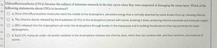 Chlorofluorocarbons (CFCs) became the subject of intensive research in the late 1970s when they were suspected of damaging the ozone layer. Which of the
following statements about CFCs is incorrect?
a. Once chlorofluorocarbon molecules reach the middle of the stratosphere, ultraviolet energy that is normally absorbed by ozone breaks them up, releasing chlonme
b. The chlorine atoms released by the breakdown of CFCs in the stratosphere interact with ozone, breaking it down, producing chlorine monowide and molecular ongen
c CFCs released into the troposphere can enter the stratosphere through breaks in the tropopause and in building thunderstorms that may penetrate the lower 
stratosphere
d. Each CFC molecule under ultraviolet radiation in the stratosphere releases one chlorine atom, which then can combme with, and thus transform, one malecule of
ozone.