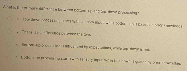 What is the primary difference between bottom-up and top-down processing?
a. Top-down processing starts with sensory input, while bottom-up is based on prior knowledge.
b. There is no difference between the two.
c. Bottom-up processing is influenced by expectations, while top-down is not.
a Bottom-up processing starts with sensory input, while top-down is guided by prior knowledge.