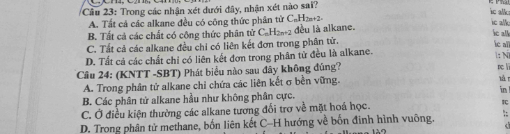 Trong các nhận xét dưới đây, nhận xét nào sai? Ph
ic alk
A. Tất cả các alkane đều có công thức phân tử C_nH_2n+2. 
ic alk
B. Tất cả các chất có công thức phân tử C_nH_2n+2 đều là alkane.
ic alk
C. Tất cả các alkane đều chi có liên kết đơn trong phân tử.
ic all
D. Tất cả các chất chi có liên kết đơn trong phân tử đều là alkane. l: N
Câu 24: (KNTT -SBT) Phát biểu nào sau đây không đúng? rc li lài
A. Trong phân tử alkane chỉ chứa các liên kết σ bền vững.
B. Các phân tử alkane hầu như không phân cực. in
C. Ở điều kiện thường các alkane tương đối trơ về mặt hoá học. rc
D. Trong phân tử methane, bốn liên kết C-H hướng về bốn đinh hình vuông. ::