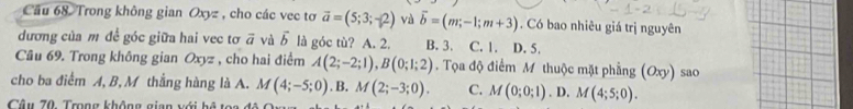 Cầu 68. Trong không gian Oxyz , cho các vec tơ vector a=(5;3;-2) và vector b=(m;-1;m+3). Có bao nhiêu giá trị nguyên
dương của m để góc giữa hai vec tơ vector a và vector b là góc tù? A. 2. B. 3. C. 1. D. 5.
Câu 69. Trong không gian Oxyz , cho hai điểm A(2;-2;1), B(0;1;2). Tọa độ điểm M thuộc mặt phẳng (Oxy)
cho ba điểm A, B, M thắng hàng là A. M(4;-5;0). B. M(2;-3;0). C. M(0;0;1). D. M(4;5;0). sao
Câu 70. Trong không gian với bệ