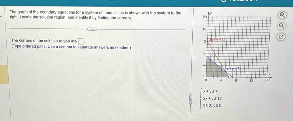 The graph of the boundary equations for a system of inequalities is shown with the system to the 
right. Locate the solution region, and identify it by finding the corners.
The corners of the solution region are □ .
(Type ordered pairs. Use a comma to separate answers as needed.)
beginarrayl x+y≤ 7 2x+y≤ 12 x≥ 0,y≥ 0endarray.