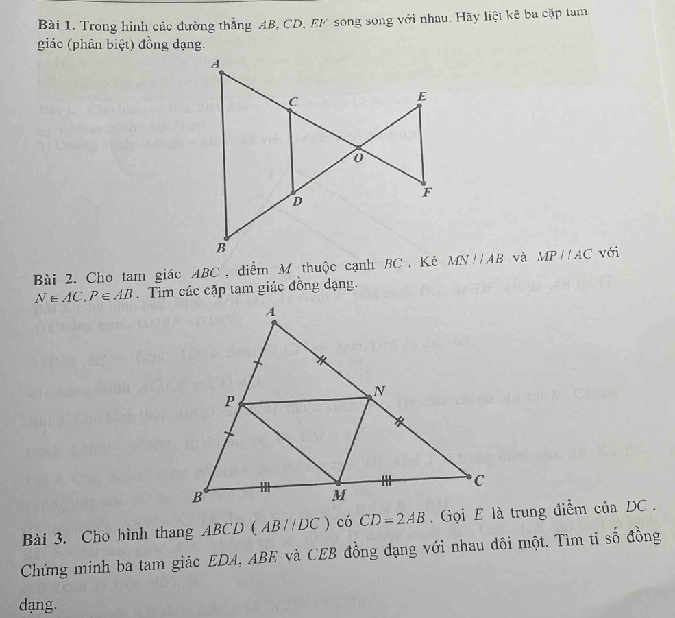 Trong hình các đường thẳng AB, CD, EF song song với nhau. Hãy liệt kê ba cặp tam 
giác (phân biệt) đồng dạng. 
Bài 2. Cho tam giác ABC , điểm M thuộc cạnh BC. Kẻ MN//AB và MPparallel AC với
N∈ AC, P∈ AB. Tìm các cặp tam giác đồng dạng. 
Bài 3. Cho hình thang ABCD (AB//DC) có CD=2AB. Gọi E là trung điểm của DC. 
Chứng minh ba tam giác EDA, ABE và CEB đồng dạng với nhau đôi một. Tìm tỉ số đồng
dang.